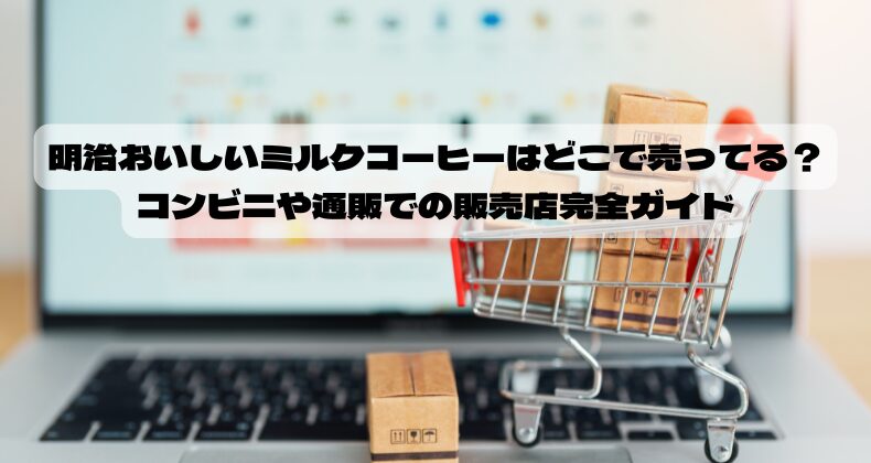 明治おいしいミルクコーヒーはどこで売ってる？コンビニや通販での販売店完全ガイド