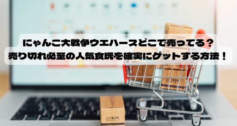 にゃんこ大戦争ウエハースどこで売ってる？売り切れ必至の人気食玩を確実にゲットする方法！