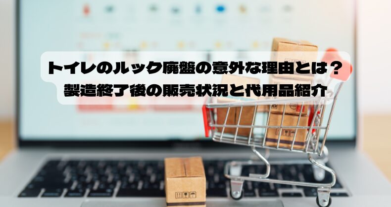 トイレのルック廃盤の意外な理由とは？製造終了後の販売状況と代用品紹介